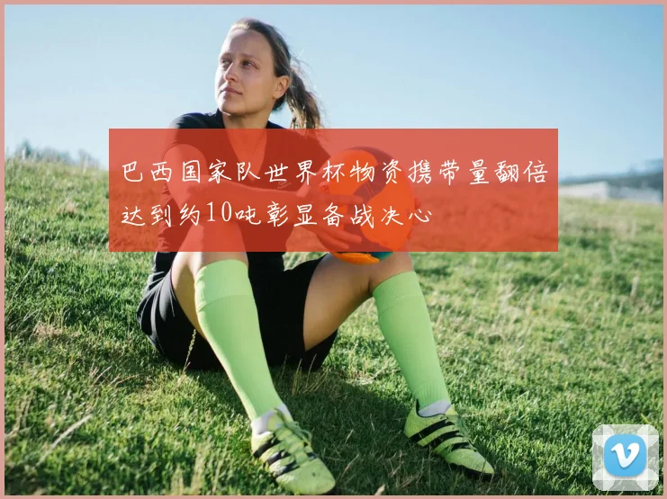 巴西国家队世界杯物资携带量翻倍达到约10吨彰显备战决心