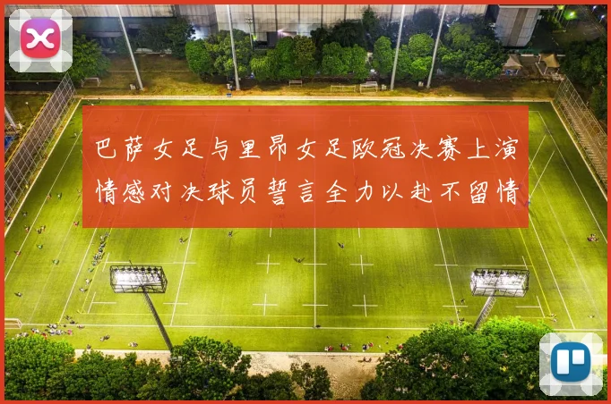 巴萨女足与里昂女足欧冠决赛上演情感对决球员誓言全力以赴不留情面
