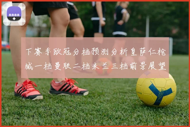 下赛季欧冠分档预测分析皇萨仁枪城一档曼联二档米兰三档前景展望