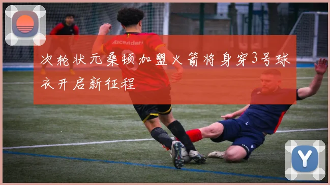 次轮状元桑顿加盟火箭将身穿3号球衣开启新征程
