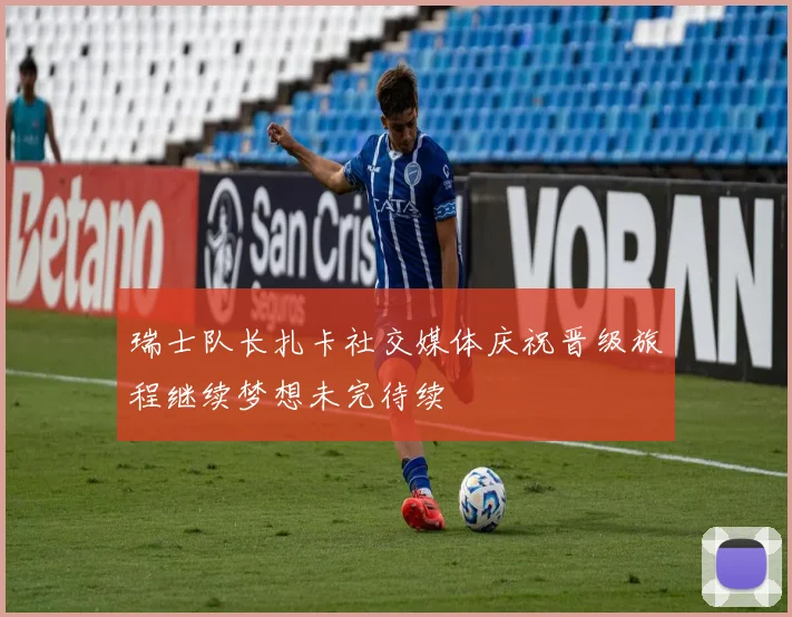 瑞士队长扎卡社交媒体庆祝晋级旅程继续梦想未完待续