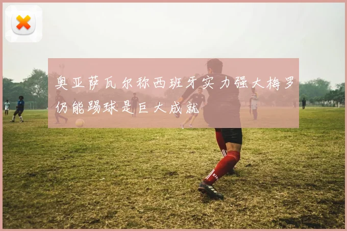 奥亚萨瓦尔称西班牙实力强大梅罗仍能踢球是巨大成就