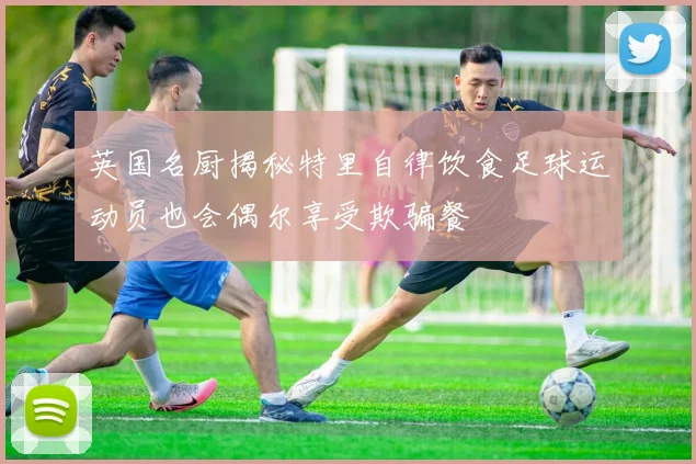 英国名厨揭秘特里自律饮食足球运动员也会偶尔享受欺骗餐