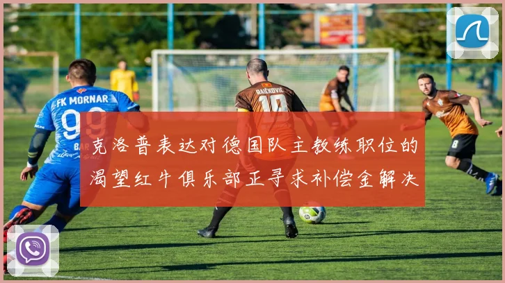 克洛普表达对德国队主教练职位的渴望红牛俱乐部正寻求补偿金解决方案