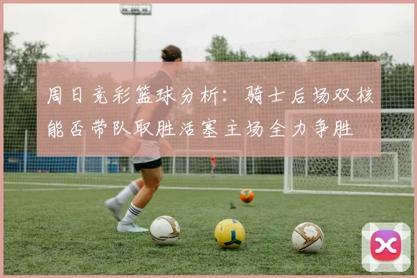 周日竞彩篮球分析：骑士后场双核能否带队取胜活塞主场全力争胜