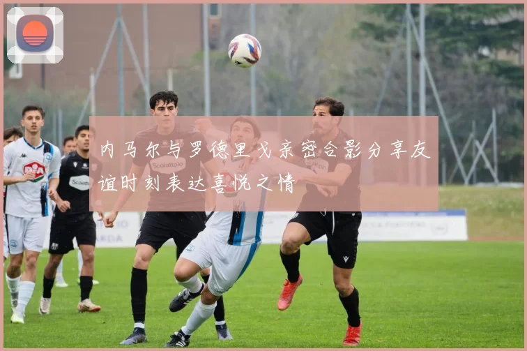 内马尔与罗德里戈亲密合影分享友谊时刻表达喜悦之情