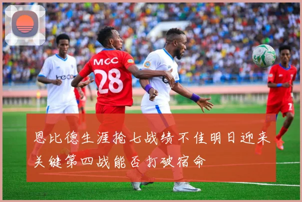 恩比德生涯抢七战绩不佳明日迎来关键第四战能否打破宿命